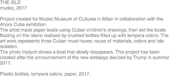 THE ISLE mudec, 2017 Project created for Mudec Museum of Cultures in Milan in collaboration with the Ahora Cuba exhibition. The artist made paper boats using Cuban children's drawings, then set the boats floating on the island realized by crushed bottles filled up with tempera colors. The art work represents three Cuban must-haves: reuse of materials, colors and isle isolation. The photo triptych shows a boat that slowly disappears. This project has been created after the announcement of the new embargo decided by Trump in summer 2017. Plastic bottles, tempera colors, paper, 2017.